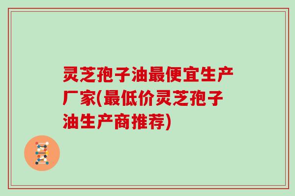 灵芝孢子油最便宜生产厂家(最低价灵芝孢子油生产商推荐)