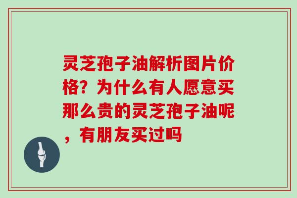 灵芝孢子油解析图片价格？为什么有人愿意买那么贵的灵芝孢子油呢，有朋友买过吗
