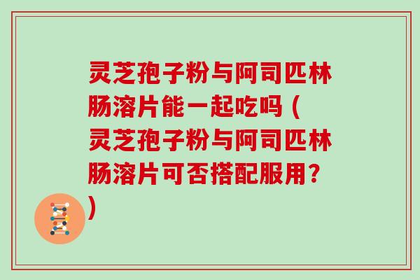 灵芝孢子粉与阿司匹林肠溶片能一起吃吗 (灵芝孢子粉与阿司匹林肠溶片可否搭配服用？)