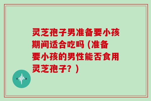灵芝孢子男准备要小孩期间适合吃吗 (准备要小孩的男性能否食用灵芝孢子？)