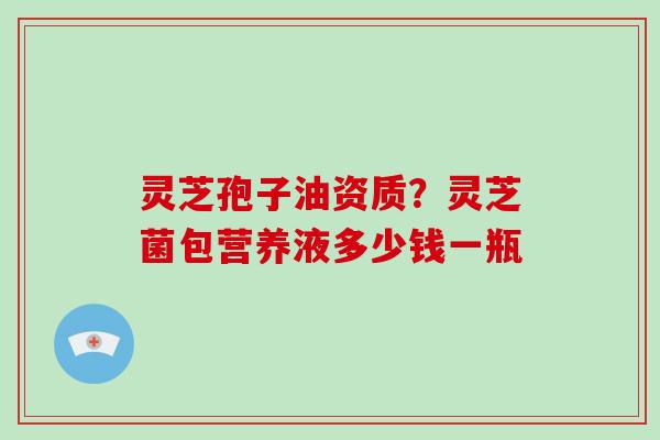 灵芝孢子油资质？灵芝菌包营养液多少钱一瓶