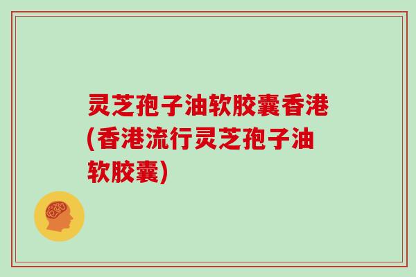 灵芝孢子油软胶囊香港(香港流行灵芝孢子油软胶囊)