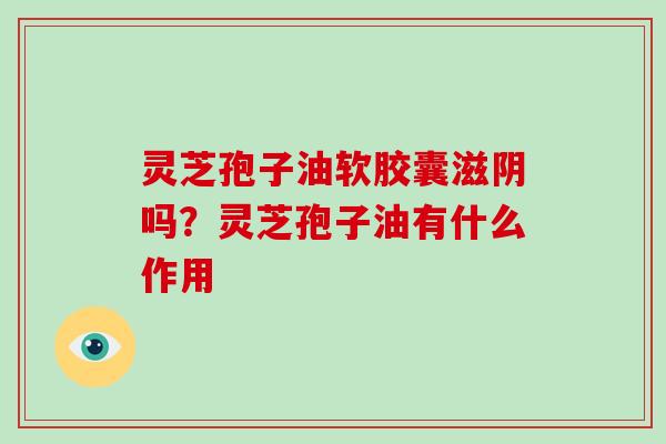 灵芝孢子油软胶囊滋阴吗?灵芝孢子油有什么作用-第1张图片-灵芝大师 灵芝孢子油软胶囊滋阴吗?灵芝孢子油有什么作用-第1张图片-灵芝大师