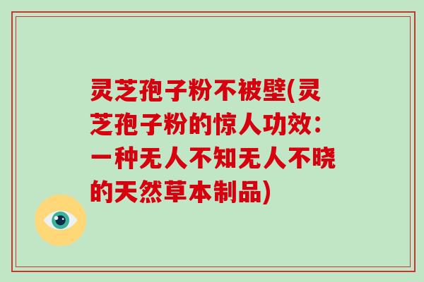 灵芝孢子粉不被壁(灵芝孢子粉的惊人功效：一种无人不知无人不晓的天然草本制品)