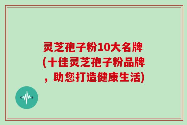 灵芝孢子粉10大名牌(十佳灵芝孢子粉品牌，助您打造健康生活)
