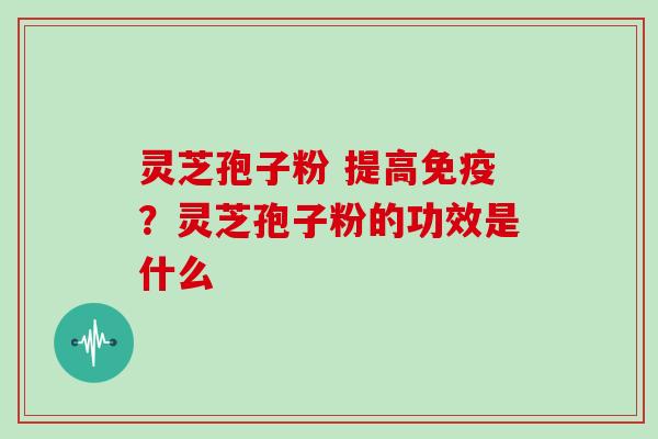 灵芝孢子粉 提高免疫？灵芝孢子粉的功效是什么