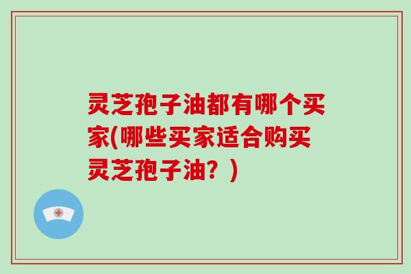 灵芝孢子油都有哪个买家(哪些买家适合购买灵芝孢子油？)