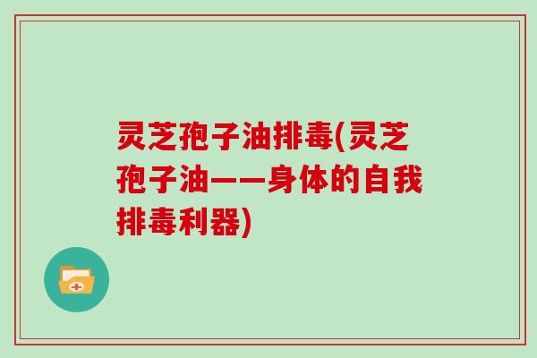 灵芝孢子油排毒(灵芝孢子油——身体的自我排毒利器)