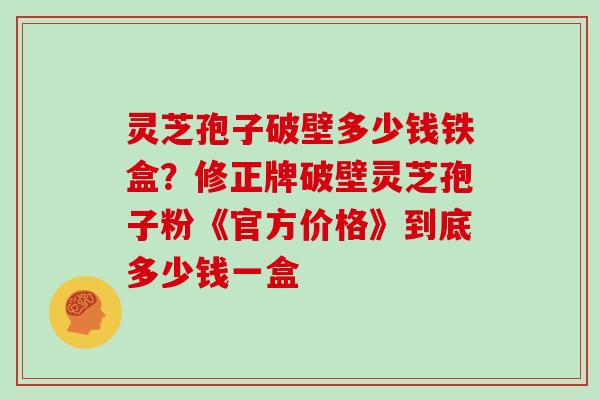 灵芝孢子破壁多少钱铁盒？修正牌破壁灵芝孢子粉《官方价格》到底多少钱一盒