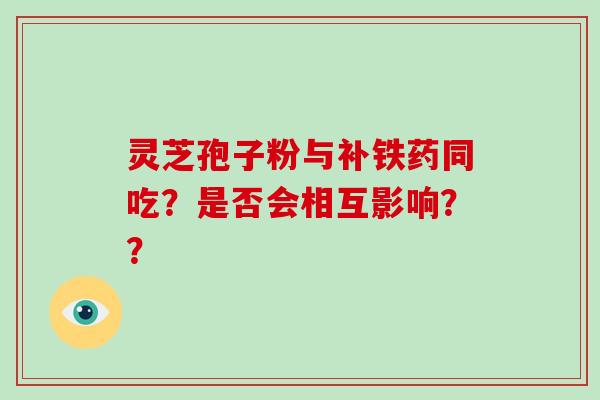 灵芝孢子粉与补铁药同吃？是否会相互影响？？-第1张图片-灵芝大师