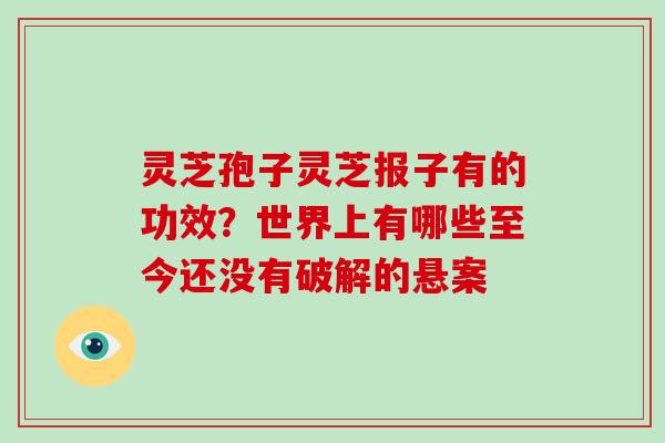 灵芝孢子灵芝报子有的功效？世界上有哪些至今还没有破解的悬案