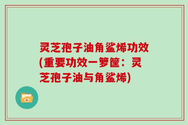 灵芝孢子油角鲨烯功效(重要功效一箩筐：灵芝孢子油与角鲨烯)