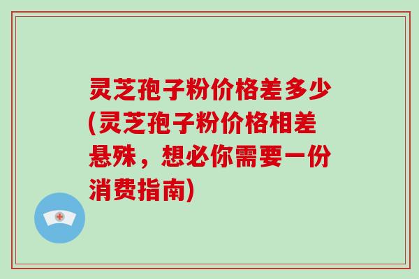 灵芝孢子粉价格差多少(灵芝孢子粉价格相差悬殊，想必你需要一份消费指南)