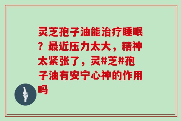 灵芝孢子油能治疗睡眠？最近压力太大，精神太紧张了，灵#芝#孢子油有安宁心神的作用吗