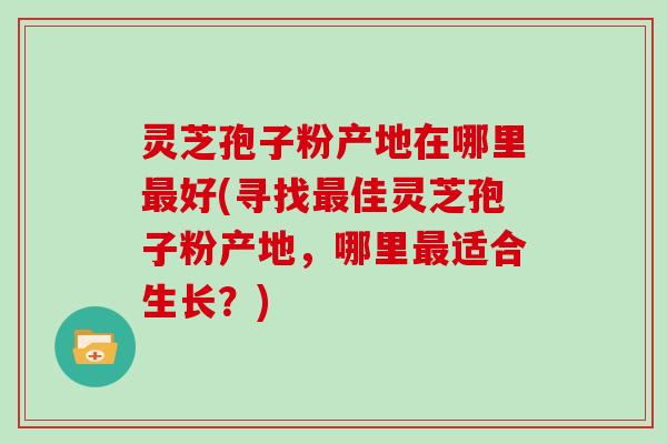 灵芝孢子粉产地在哪里最好(寻找最佳灵芝孢子粉产地,哪里最适合生长?)-第1张图片-灵芝大师 灵芝孢子粉产地在哪里最好(寻找最佳灵芝孢子粉产地,哪里最适合生长?)-第1张图片-灵芝大师