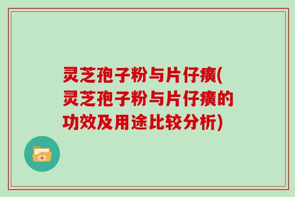 灵芝孢子粉与片仔癀(灵芝孢子粉与片仔癀的功效及用途比较分析)