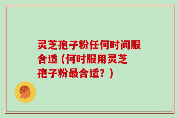 灵芝孢子粉任何时间服合适 (何时服用灵芝孢子粉最合适？)