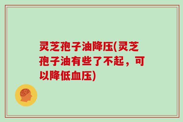 灵芝孢子油降压(灵芝孢子油有些了不起，可以降低血压)