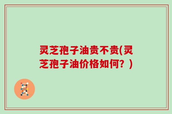 灵芝孢子油贵不贵(灵芝孢子油价格如何？)