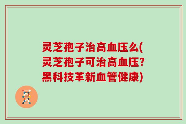 灵芝孢子治高血压么(灵芝孢子可治高血压？黑科技革新血管健康)