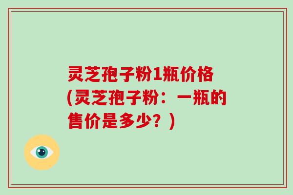 灵芝孢子粉1瓶价格 (灵芝孢子粉：一瓶的售价是多少？)