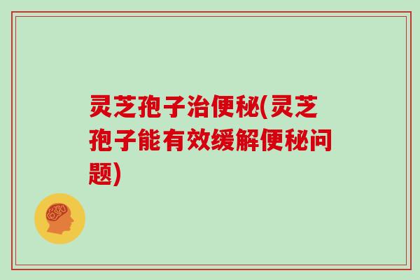 灵芝孢子治便秘(灵芝孢子能有效缓解便秘问题)
