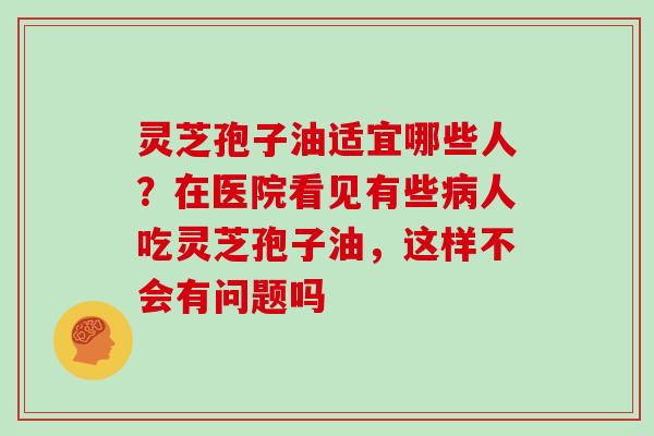灵芝孢子油适宜哪些人？在医院看见有些病人吃灵芝孢子油，这样不会有问题吗