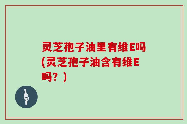 灵芝孢子油里有维E吗(灵芝孢子油含有维E吗？)-第1张图片-灵芝大师
