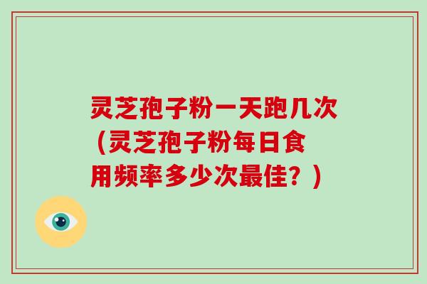 灵芝孢子粉一天跑几次 (灵芝孢子粉每日食用频率多少次最佳？)
