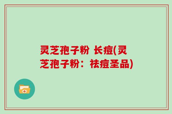 灵芝孢子粉 长痘(灵芝孢子粉：祛痘圣品)
