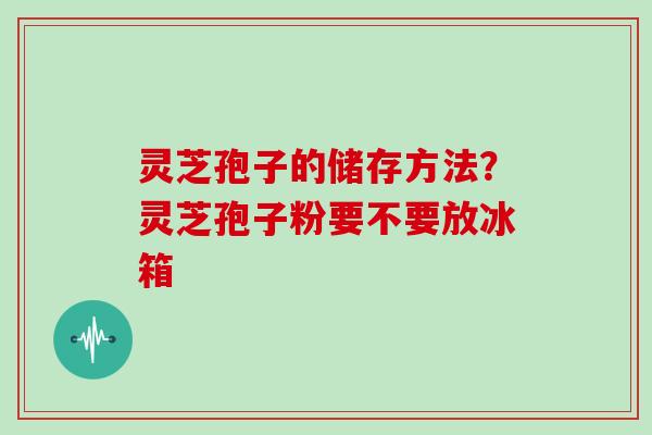 灵芝孢子的储存方法？灵芝孢子粉要不要放冰箱