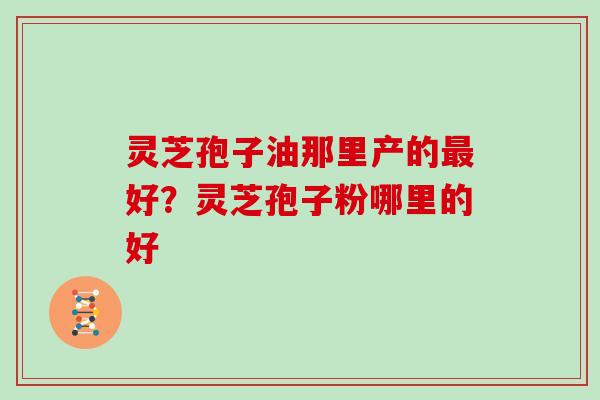 灵芝孢子油那里产的最好？灵芝孢子粉哪里的好