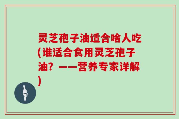 灵芝孢子油适合啥人吃(谁适合食用灵芝孢子油？——营养专家详解)
