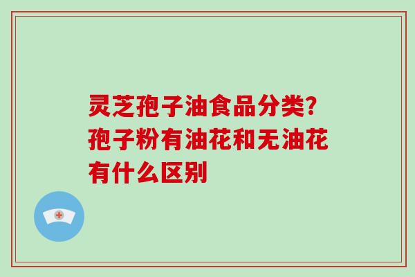 灵芝孢子油食品分类？孢子粉有油花和无油花有什么区别