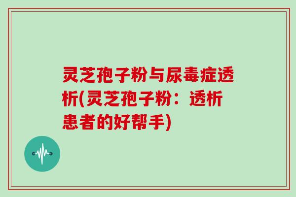 灵芝孢子粉与尿毒症透析(灵芝孢子粉：透析患者的好帮手)