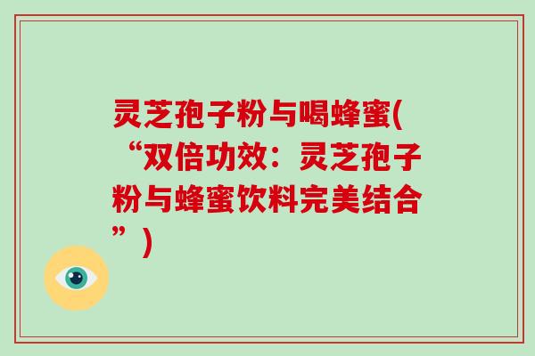灵芝孢子粉与喝蜂蜜(“双倍功效：灵芝孢子粉与蜂蜜饮料完美结合”)