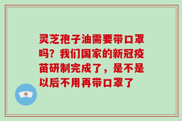 灵芝孢子油需要带口罩吗？我们国家的新冠疫苗研制完成了，是不是以后不用再带口罩了