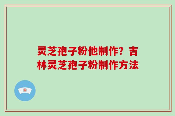 灵芝孢子粉他制作？吉林灵芝孢子粉制作方法