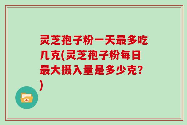 灵芝孢子粉一天最多吃几克(灵芝孢子粉每日最大摄入量是多少克？)