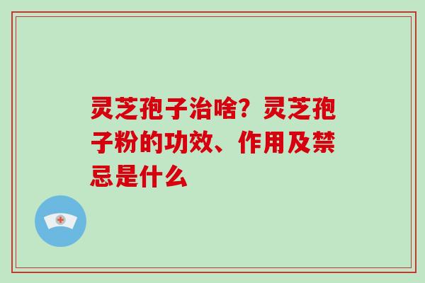 灵芝孢子治啥？灵芝孢子粉的功效、作用及禁忌是什么