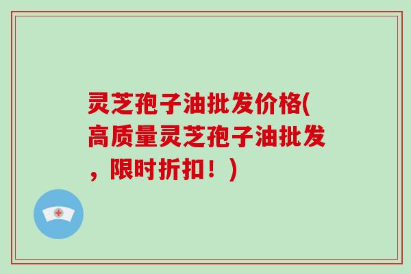 灵芝孢子油批发价格(高质量灵芝孢子油批发，限时折扣！)