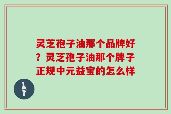 灵芝孢子油那个品牌好?灵芝孢子油那个牌子正规中元益宝的怎么样-第1张图片-灵芝大师 灵芝孢子油那个品牌好?灵芝孢子油那个牌子正规中元益宝的怎么样-第1张图片-灵芝大师