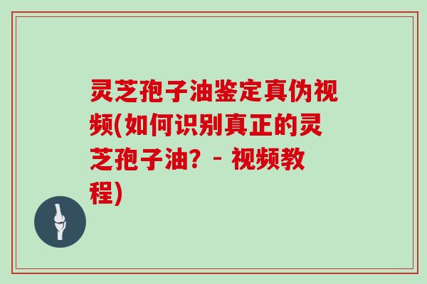 灵芝孢子油鉴定真伪视频(如何识别真正的灵芝孢子油？- 视频教程)