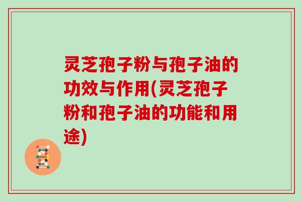 灵芝孢子粉与孢子油的功效与作用(灵芝孢子粉和孢子油的功能和用途)