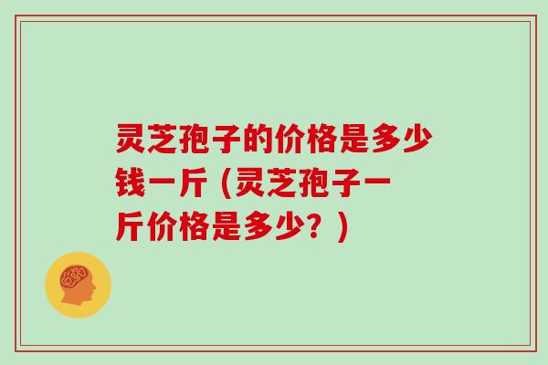 灵芝孢子的价格是多少钱一斤 (灵芝孢子一斤价格是多少？)
