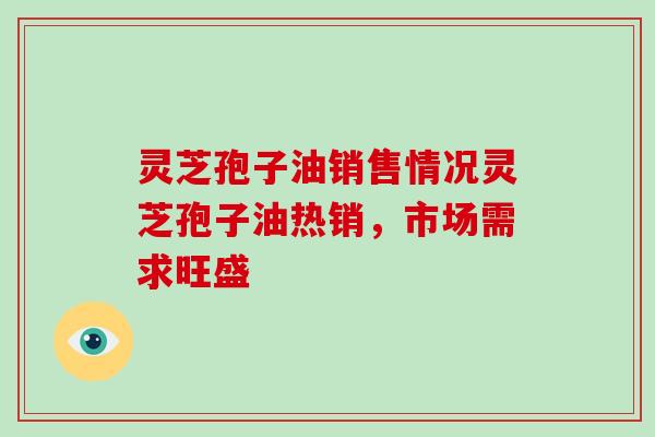 灵芝孢子油销售情况灵芝孢子油热销，市场需求旺盛