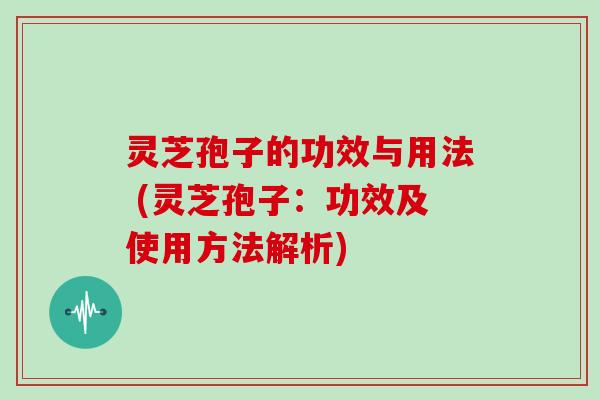灵芝孢子的功效与用法 (灵芝孢子：功效及使用方法解析)