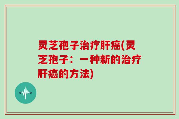 灵芝孢子治疗肝癌(灵芝孢子：一种新的治疗肝癌的方法)