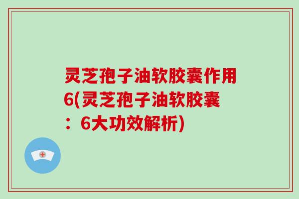 灵芝孢子油软胶囊作用6(灵芝孢子油软胶囊：6大功效解析)