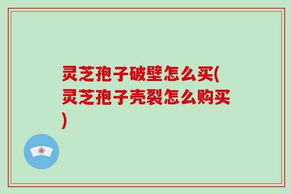 灵芝孢子破壁怎么买(灵芝孢子壳裂怎么购买)